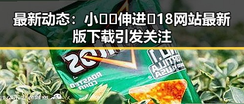 最新动态:小🐔🐔伸进🈲18网站最新版下载引发关注