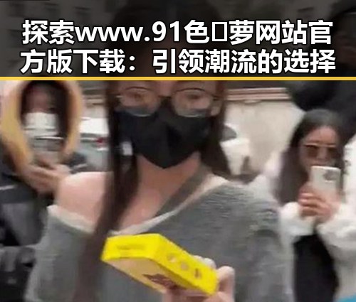 探索 www.91色😍萝网站官方版下载：引领潮流的选择