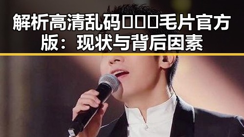 解析高清乱码🔞❌♋毛片官方版:现状与背后因素