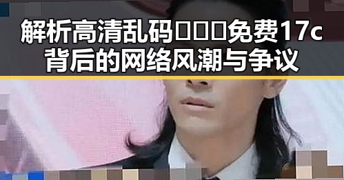 解析高清乱码🔞❌♋免费17c背后的网络风潮与争议