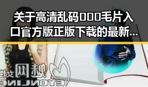关于高清乱码🔞❌♋毛片入口官方版正版下载的最新信息