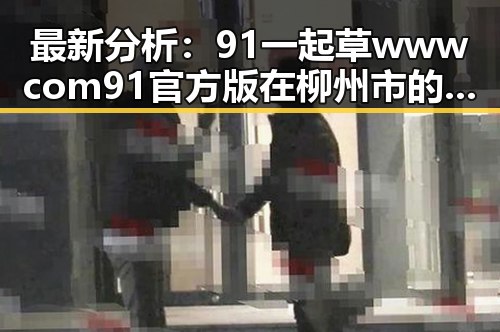 最新分析：91 一起草wwwcom91官方版在柳州市的应用与发展