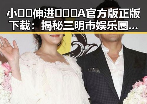 小🐔🐔伸进🈲🔞🔞A官方版正版下载：揭秘三明市娱乐圈的最新动向