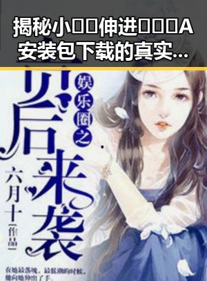 揭秘小🐔🐔伸进🈲🔞🔞A安装包下载的真实情况