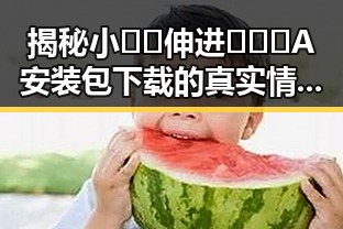 揭秘小🐔🐔伸进🈲🔞🔞A安装包下载的真实情况