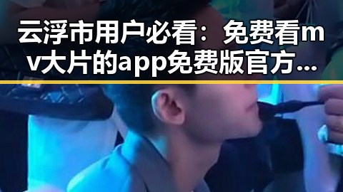 云浮市用户必看：免费看mv大片的app免费版官方版详细攻略