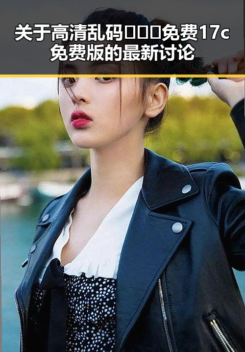 关于高清乱码🔞❌♋免费17c免费版的最新讨论
