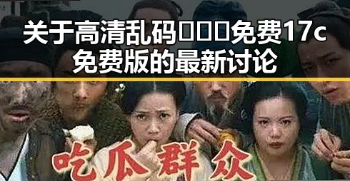 关于高清乱码🔞❌♋免费17c免费版的最新讨论