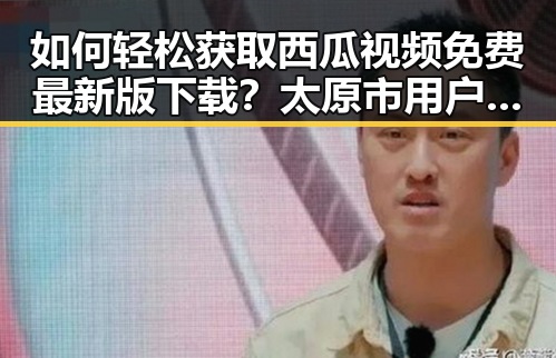 如何轻松获取西瓜视频免费最新版下载？太原市用户必看指南