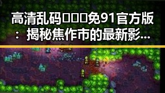 高清乱码🔞❌♋免91官方版:揭秘焦作市的最新影视资源动态