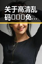 关于高清乱码🔞❌♋免91官方版免费版的详细介绍
